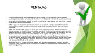 VENTAJAS
 Las páginas web y blogs distribuyen a través de los canales RSS las últimas actualizaciones de
aquellas páginas web que son de su interés. A través de RSS podrás enterarte de las últimas noticias;
 La decisión está del lado del usuario ya que él es quien elige a qué páginas web suscribirse y cuando
darse de baja de estas páginas web;
 El RSS supone un importante ahorro en el tiempo de navegación y búsqueda de información. En
el lector RSS, el usuario tendrá un resumen de los artículos para poder decidir qué información
quiere leer;
 El RSS está libre de SPAM, porque no tienes que dar tu correo electrónico. Esto no ocurre con
suscripciones por correo electrónico, en las que además de recibir noticias, podrías recibir también
SPAM u otra información no deseada. Cuando estás suscrito a las fuentes RSS de una página web, no
recibirás otra información que la que se publique en las páginas web que son de tu interés;
 La cancelación de la suscripción a la página web será rápida y sencilla. En las suscripciones vía
correo electrónico, a menudo el suscriptor tiene que especificar las razones por las qué quiere darse
de baja y luego debe confirmar su petición. En cambio, con el RSS sólo se debe eliminar la página
web del lector de RSS. Es así de sencillo;
 Recibir las fuentes o Canales RSS de tus páginas web favoritas es totalmente gratuito. Tanto los
contenidos como la mayoría de los programas (lectores RSS) que permiten leer las noticias RSS son
totalmente gratuitos;
 