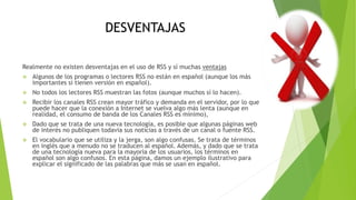 DESVENTAJAS
Realmente no existen desventajas en el uso de RSS y sí muchas ventajas
 Algunos de los programas o lectores RSS no están en español (aunque los más
importantes sí tienen versión en español).
 No todos los lectores RSS muestran las fotos (aunque muchos sí lo hacen).
 Recibir los canales RSS crean mayor tráfico y demanda en el servidor, por lo que
puede hacer que la conexión a Internet se vuelva algo más lenta (aunque en
realidad, el consumo de banda de los Canales RSS es mínimo),
 Dado que se trata de una nueva tecnología, es posible que algunas páginas web
de interés no publiquen todavía sus noticias a través de un canal o fuente RSS.
 El vocabulario que se utiliza y la jerga, son algo confusas. Se trata de términos
en inglés que a menudo no se traducen al español. Además, y dado que se trata
de una tecnología nueva para la mayoría de los usuarios, los términos en
español son algo confusos. En esta página, damos un ejemplo ilustrativo para
explicar el significado de las palabras que más se usan en español.
 