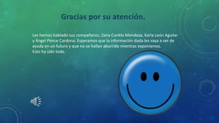 Gracias por su atención.
Les hemos hablado sus compañeros; Zaira Conkle Mendoza, Karla León Aguilar
y Ángel Ponce Cardona. Esperamos que la información dada les vaya a ser de
ayuda en un futuro y que no se hallan aburrido mientras exponíamos.
Esto ha sido todo.
 