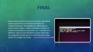 • Hecho todo lo anterior de forma correcta solo faltaría
esperar que Ubuntu se termine de instalar en
nuestro ordenador. Nos pedirá unos datos básicos
como nuestra región, nombre completo, nombre de
nuestra computadora, contraseña, etc. Y de ahora en
adelante, cada vez que iniciemos nuestro ordenador
nos preguntará desde que S.O. queremos partir, Algo
similar a la imagen de al lado.
FINAL
 