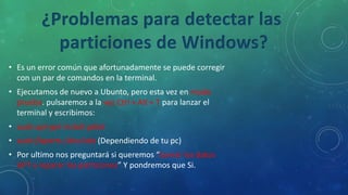• Es un error común que afortunadamente se puede corregir
con un par de comandos en la terminal.
• Ejecutamos de nuevo a Ubunto, pero esta vez en modo
prueba. pulsaremos a la vez Ctrl + Alt + T para lanzar el
terminal y escribimos:
• sudo apt-get install gdisk
• sudo fixparts /dev/sda (Dependiendo de tu pc)
• Por ultimo nos preguntará si queremos “borrar los datos
GPT y reparar las particiones” Y pondremos que Si.
¿Problemas para detectar las
particiones de Windows?
 