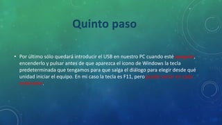 • Por último sólo quedará introducir el USB en nuestro PC cuando esté apagado,
encenderlo y pulsar antes de que aparezca el icono de Windows la tecla
predeterminada que tengamos para que salga el diálogo para elegir desde qué
unidad iniciar el equipo. En mi caso la tecla es F11, pero puede variar en cada
ordenador.
Quinto paso
 