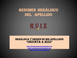 RESUMEN HERÁLDICO
DEL APELLIDO
R U I Z
Heráldica y origen de mis apellidos
“Unzueta & Ruiz”
http://heralgenealunzueta.blogspot.com
http://unzuetamarckuz.blogspot.com
http://promovent-durango.es.tl
 