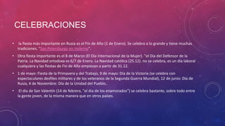 CELEBRACIONES
• la fiesta más importante en Rusia es el Fin de Año (1 de Enero). Se celebra a lo grande y tiene muchas
tradiciones. "San Petersburgo en invierno".
• Otra fiesta importante es el 8 de Marzo (El Día Internacional de la Mujer). "el Día del Defensor de la
Patria. La Navidad ortodoxa es 6/7 de Enero. La Navidad católica (25.12). no se celebra, es un día laboral
cualquiera y las fiestas de Fin de Año empiezan a partir de 31.12.
• 1 de mayo: Fiesta de la Primavera y del Trabajo, 9 de mayo: Día de la Victoria (se celebra con
espectaculares desfiles militares y de los veteranos de la Segunda Guerra Mundial), 12 de junio: Día de
Rusia, 4 de Noviembre: Día de la Unidad del Pueblo..
• El día de San Valentín (14 de febrero, "el día de los enamorados") se celebra bastante, sobre todo entre
la gente joven, de la misma manera que en otros países.
 