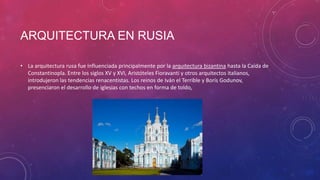 ARQUITECTURA EN RUSIA
• La arquitectura rusa fue influenciada principalmente por la arquitectura bizantina hasta la Caída de
Constantinopla. Entre los siglos XV y XVI, Aristóteles Fioravanti y otros arquitectos italianos,
introdujeron las tendencias renacentistas. Los reinos de Iván el Terrible y Borís Godunov,
presenciaron el desarrollo de iglesias con techos en forma de toldo,
 