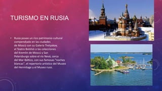 TURISMO EN RUSIA
• Rusia posee un rico patrimonio cultural
compendiado en las ciudades
de Moscú con su Galería Tretyakov,
el Teatro Bolshói o las colecciones
del Kremlin de Moscú y San
Petersburgo sobre el río Nevá, cerca
del Mar Báltico, con sus famosas "noches
blancas", el repertorio artístico del Museo
del Hermitage y el Museo ruso.
 