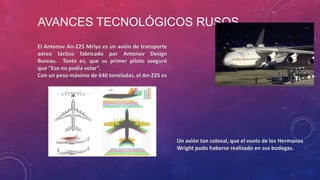 AVANCES TECNOLÓGICOS RUSOS
El Antonov An-225 Mriya es un avión de transporte
aéreo táctico fabricado por Antonov Design
Bureau. Tanto es, que su primer piloto aseguró
que “Eso no podía volar”.
Con un peso máximo de 640 toneladas, el An-225 es
Un avión tan colosal, que el vuelo de los Hermanos
Wright pudo haberse realizado en sus bodegas.
 