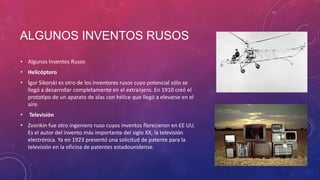 ALGUNOS INVENTOS RUSOS
• Algunos Inventos Rusos
• Helicóptero
• Ígor Sikorski es otro de los inventores rusos cuyo potencial sólo se
llegó a desarrollar completamente en el extranjero. En 1910 creó el
prototipo de un aparato de alas con hélice que llegó a elevarse en el
aire.
• Televisión
• Zvorikin fue otro ingeniero ruso cuyos inventos florecieron en EE UU.
Es el autor del invento más importante del siglo XX, la televisión
electrónica. Ya en 1923 presentó una solicitud de patente para la
televisión en la oficina de patentes estadounidense.
 