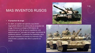 MAS INVENTOS RUSOS
• El propulsor de oruga
• En 1837, el capitán del ejército ruso Dmitri
Zagriazhski elaboró los planos de un propulsor de
oruga. Entonces se dirigió al Ministerio de
Economía con el fin de que le expidieran una
patente para un “carruaje con orugas mecánicas de
eslabones planos”. La patente fue expedida, pero
en aquel momento el invento no interesó a los
industriales y pasados dos años la patente se
anuló.
T-90
 
