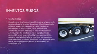 INVENTOS RUSOS
• Caucho sintético
• Otro elemento sin el cual es imposible imaginarse la economía
actual es el caucho sintético. Su uso más difundido es el de las
cubiertas para coches, aviones y bicicletas. También se
requiere para la producción de juntas, elementos de
aislamiento, aparatos médicos y en otros muchos ámbitos.
Además, el caucho sintético se usa en la producción de
combustible sólido para misiles. El primer caucho sintético
relevante para la industria fue el caucho de poli butadieno,
sintetizado según el método del químico ruso Serguéi Lébedev,
el cual obtuvo por primera vez una muestra de caucho
sintético en 1910.
 