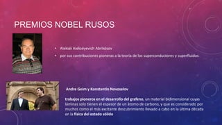 PREMIOS NOBEL RUSOS
• Alekséi Alekséyevich Abrikósov
• por sus contribuciones pioneras a la teoría de los superconductores y superfluidos
Andre Geim y Konstantin Novoselov
trabajos pioneros en el desarrollo del grafeno, un material bidimensional cuyas
láminas solo tienen el espesor de un átomo de carbono, y que es considerado por
muchos como el más excitante descubrimiento llevado a cabo en la última década
en la física del estado sólido
 