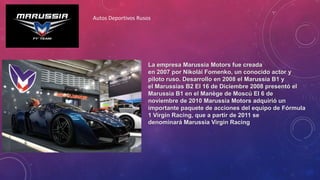 La empresa Marussia Motors fue creada
en 2007 por Nikolái Fomenko, un conocido actor y
piloto ruso. Desarrollo en 2008 el Marussia B1 y
el Marussias B2 El 16 de Diciembre 2008 presentó el
Marussia B1 en el Manège de Moscú El 6 de
noviembre de 2010 Marussia Motors adquirió un
importante paquete de acciones del equipo de Fórmula
1 Virgin Racing, que a partir de 2011 se
denominará Marussia Virgin Racing
Autos Deportivos Rusos
 