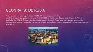 GEOGRAFÍA DE RUSIA
Rusia cuenta con una superficie de 17.075.400 kilómetros cuadrados,
es el noveno país por población al tener 142.905.200 de habitantes. Ocupa todo el norte de Asia y
alrededor del 40% de Europa, siendo un país transcontinental. Rusia tiene las mayores reservas de
recursos energéticos y minerales del mundo todavía sin explotar, y es considerada la mayor superpotencia
energética.
 
