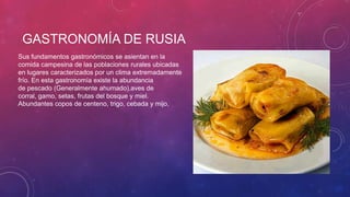 GASTRONOMÍA DE RUSIA
Sus fundamentos gastronómicos se asientan en la
comida campesina de las poblaciones rurales ubicadas
en lugares caracterizados por un clima extremadamente
frío. En esta gastronomía existe la abundancia
de pescado (Generalmente ahumado),aves de
corral, gamo, setas, frutas del bosque y miel.
Abundantes copos de centeno, trigo, cebada y mijo,
 