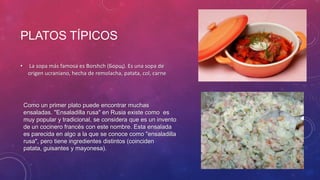 PLATOS TÍPICOS
• La sopa más famosa es Borshch (Борщ). Es una sopa de
origen ucraniano, hecha de remolacha, patata, col, carne
Como un primer plato puede encontrar muchas
ensaladas. "Ensaladilla rusa" en Rusia existe como es
muy popular y tradicional, se considera que es un invento
de un cocinero francés con este nombre. Esta ensalada
es parecida en algo a la que se conoce como "ensaladilla
rusa", pero tiene ingredientes distintos (coinciden
patata, guisantes y mayonesa).
 