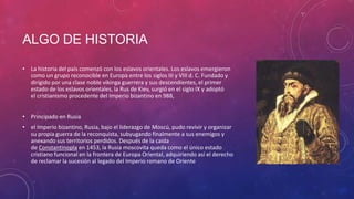 ALGO DE HISTORIA
• La historia del país comenzó con los eslavos orientales. Los eslavos emergieron
como un grupo reconocible en Europa entre los siglos III y VIII d. C. Fundado y
dirigido por una clase noble vikinga guerrera y sus descendientes, el primer
estado de los eslavos orientales, la Rus de Kiev, surgió en el siglo IX y adoptó
el cristianismo procedente del Imperio bizantino en 988,
• Principado en Rusia
• el Imperio bizantino, Rusia, bajo el liderazgo de Moscú, pudo revivir y organizar
su propia guerra de la reconquista, subyugando finalmente a sus enemigos y
anexando sus territorios perdidos. Después de la caída
de Constantinopla en 1453, la Rusia moscovita queda como el único estado
cristiano funcional en la frontera de Europa Oriental, adquiriendo así el derecho
de reclamar la sucesión al legado del Imperio romano de Oriente
 
