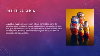 CULTURA RUSA
• La cultura rusa (matrioska) es un híbrido generado a partir de
las costumbres propias de tantas civilizaciones, que conformaron a
este gran estado multicultural y el resultado de su desarrollo durante
varias épocas. Estando fuertemente arraigada a la cultura de los
primeros eslavos orientales.
 