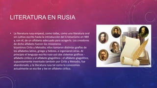 LITERATURA EN RUSIA
• La literatura rusa empezó, como todas, como una literatura oral
sin cultivo escrito hasta la introducción del Cristianismo en 989
y, con él, de un alfabeto adecuado para acogerla. Los creadores
de dicho alfabeto fueron los misioneros
bizantinos Cirilo y Metodio; ellos tomaron distintas grafías de
los alfabetos latino, griego y hebreo, e ingeniaron otras. Al
principio el lenguaje escrito ruso usó dos sistemas gráficos -
alfabeto cirílico y el alfabeto glagolítico-; el alfabeto glagolítico,
supuestamente inventado también por Cirilo y Metodio, fue
abandonado, y la literatura rusa tal como la conocemos
actualmente se escribe y lee en alfabeto cirílico.
 