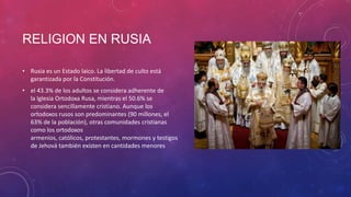 RELIGION EN RUSIA
• Rusia es un Estado laico. La libertad de culto está
garantizada por la Constitución.
• el 43.3% de los adultos se considera adherente de
la Iglesia Ortodoxa Rusa, mientras el 50.6% se
considera sencillamente cristiano. Aunque los
ortodoxos rusos son predominantes (90 millones, el
63% de la población), otras comunidades cristianas
como los ortodoxos
armenios, católicos, protestantes, mormones y testigos
de Jehová también existen en cantidades menores
 