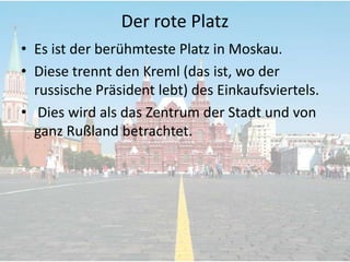 Der rote Platz
• Es ist der berühmteste Platz in Moskau.
• Diese trennt den Kreml (das ist, wo der
russische Präsident lebt) des Einkaufsviertels.
• Dies wird als das Zentrum der Stadt und von
ganz Rußland betrachtet.

 