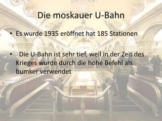 Die moskauer U-Bahn
• Es wurde 1935 eröffnet hat 185 Stationen
• Die U-Bahn ist sehr tief, weil in der Zeit des
Krieges wurde durch die hohe Befehl als
bumker verwendet

 