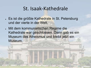 St. Isaak-Kathedrale
●

●

Es ist die größte Kathedrale in St. Petersburg
und der vierte in der Welt.
Mit dem kommunistischen Regime die
Kathedrale war geschlossen. Dann gab es ein
Museum des Atheismus und bleibt jetzt ein
Museum.

 