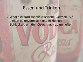 Essen und Trinken
●

Wodka ist traditionelle russische Getränk. Sie
trinken es unvermischt und in kleinen
Schlucken, um den Geschmack zu genießen.

 