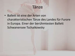 Tänze
• Ballett ist eine der Arten von
charakteristischen Tänze des Landes für Furore
in Europa. Einer der berühmtesten Ballett
Schwanensee Tschaikowsky

 