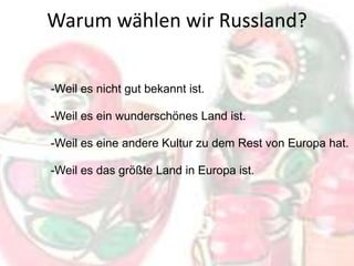 Warum wählen wir Russland?
-Weil es nicht gut bekannt ist.
-Weil es ein wunderschönes Land ist.
-Weil es eine andere Kultur zu dem Rest von Europa hat.
-Weil es das größte Land in Europa ist.

 