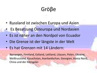 Gröβe
•
•
•
•
•

Russland ist zwischen Europa und Asien
Es Besatzung Osteuropa und Nordasien
Es ist näher an den Nordpol von Ecuador
Die Grenze ist der längste in der Welt
Es hat Grenzen mit 14 Ländern:
Norwegen, Finnland, Estland, Lettland, Litauen, Polen, Ukraine,
Weißrussland, Kasachstan, Aserbaidschan, Georgien, Korea Nord,
China und der Mongolei

 