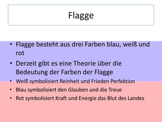 Flagge
• Flagge besteht aus drei Farben blau, weiß und
rot
• Derzeit gibt es eine Theorie über die
Bedeutung der Farben der Flagge
• Weiß symbolisiert Reinheit und Frieden Perfektion
• Blau symbolisiert den Glauben und die Treue
• Rot symbolisiert Kraft und Energie das Blut des Landes

 