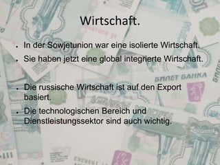 Wirtschaft.
●

In der Sowjetunion war eine isolierte Wirtschaft.

●

Sie haben jetzt eine global integrierte Wirtschaft.

●

●

Die russische Wirtschaft ist auf den Export
basiert.
Die technologischen Bereich und
Dienstleistungssektor sind auch wichtig.

 