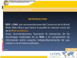 17/02/10 INTRODUCCIÓN RDF  y  OWL  son recomendaciones del Consorcio de la World Wide Web (W3C) que hacen la posible la creación como tal de la  Web semántica Estas recomendaciones favorecen la interacción de las tecnologías implicadas en la  Web  y la compartición de información entre usuarios independientemente de que utilicen o no el mismo software. 