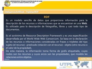 17/02/10 RDF Es un modelo sencillo de datos que proporciona información para la descripción de los recursos o informaciones que se encuentran en una  Web . Es utilizado para la descripción de fotografías, libros y casi todo tipo de documentos. Es el acrónimo de Resource Description Framework y es una especificación desarrollada por el World Wide Web Consorcium. Se basa en la declaración de los recursos o informaciones consideradas en frases o tripletes del tipo sujeto (el recurso) - predicado (relación con el recurso) - objeto (otro recurso o el valor de la propiedad). De esta manera, la información toma forma de grafo etiquetado, cuyos nodos son los recursos y cuyos arcos son las propiedades, que modela las relaciones entre objetos. 