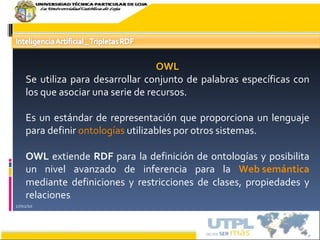 17/02/10 OWL Se utiliza para desarrollar conjunto de palabras específicas con los que asociar una serie de recursos.  Es un estándar de representación que proporciona un lenguaje para definir  ontologías  utilizables por otros sistemas. OWL  extiende  RDF  para la definición de ontologías y posibilita un nivel avanzado de inferencia para la  Web semántica  mediante definiciones y restricciones de clases, propiedades y relaciones 