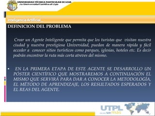 DEFINICION DEL PROBLEMA   Crear un Agente Inteligente que permita que los turistas que  visitan nuestra ciudad y nuestra prestigiosa Universidad, puedan de manera rápida y fácil acceder a  conocer sitios turísticos como parques, iglesias, hoteles etc. Es decir podrán encontrar la ruta más corta atreves del mismo. EN LA PRIMERA ETAPA DE ESTE AGENTE SE DESARROLLO UN PÓSTER CIENTÍFICO QUE MOSTRAREMOS A CONTINUACIÓN EL MISMO QUE SERVIRÁ PARA DAR A CONOCER LA METODOLOGÍA, EL MÉTODO DE APRENDIZAJE, LOS RESULTADOS ESPERADOS Y EL REAS DEL AGENTE.  17/02/10 