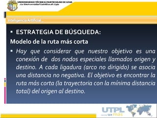 ESTRATEGIA DE BÚSQUEDA: Modelo de la ruta más corta Hay que considerar que nuestro objetivo es una conexión de  dos nodos especiales llamados origen y destino. A cada ligadura (arco no dirigido) se asocia una distancia no negativa. El objetivo es encontrar la ruta más corta (la trayectoria con la mínima distancia total) del origen al destino. 17/02/10 