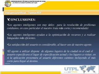 17/02/10 CONCLUSIONES:  Los agentes inteligentes son muy  ú tiles  para la resoluci ó n de problemas cotidianos, en caso particular el nuestro (ruta m á s corta y recomendada) Los agentes inteligentes ayudan a la optimizaci ó n de recursos y a realizar b ú squedas m á s eficientes. La satisfacci ó n del usuario es considerable, al hacer uso de nuestro agente. El agente a utilizar dispone  de algunos lugares de la ciudad en el cual el  usuario especificara el lugar de especificación actual y los lugares a visitar, en si la aplicación presentara al usuario diferentes caminos incluyendo el más corto para llegar al destino. 