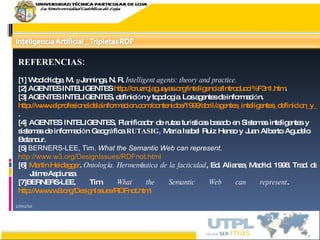 17/02/10 REFERENCIAS: [1] Wooldridge, M.  y  Jennings, N. R.   Intelligent agents: theory and practice. [2]  AGENTES INTELIGENTES  http://cruzrojaguayas.org/inteligencia/Introducci%F3n1.htm . [3]  AGENTES INTELIGENTES, definici ó n y topolog í a. Los agentes de informaci ó n. http://www.elprofesionaldelainformacion.com/contenidos/1999/abril/agentes_inteligentes_definicion_y_tipologia_los_agentes_de_informacion.html . [4]  AGENTES INTELIGENTES,  Planificador de rutas tur í sticas basado en Sistemas inteligentes y  sistemas de informaci ó n   Geogr á fica  RUTASIG,  Mar í a Isabel Ruiz Henao y Juan Alberto Agudelo  Betancur. [5]  BERNERS-LEE, Tim.  What the Semantic Web can represent .  http://www.w3.org/DesignIssues/RDFnot.html [6]  Martin Heidegger .  Ontolog í a. Hermen é utica de la facticidad , Ed.  Alianza, Madrid. 1998. Trad. de    Jaime Aspiunza. [7] BERNERS-LEE, Tim.  What the Semantic Web can represent .  http://www.w3.org/DesignIssues/RDFnot.html 
