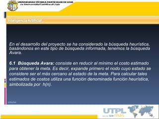 17/02/10 En el desarrollo del proyecto se ha considerado la búsqueda heurística, basándonos en este tipo de búsqueda informada, tenemos la búsqueda Avara.   6.1  Búsqueda Avara:  consiste en reducir al mínimo el costo estimado para obtener la meta. Es decir, expande primero el nodo cuyo estado se considere ser el más cercano al estado de la meta. Para calcular tales estimados de costos utiliza una función denominada función heurística, simbolizada por  h(n). 