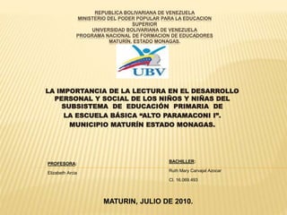 REPUBLICA BOLIVARIANA DE VENEZUELA
MINISTERIO DEL PODER POPULAR PARA LA EDUCACION
SUPERIOR
UNIVERSIDAD BOLIVARIANA DE VENEZUELA
PROGRAMA NACIONAL DE FORMACION DE EDUCADORES
MATURÍN, ESTADO MONAGAS.
LA IMPORTANCIA DE LA LECTURA EN EL DESARROLLO
PERSONAL Y SOCIAL DE LOS NIÑOS Y NIÑAS DEL
SUBSISTEMA DE EDUCACIÓN PRIMARIA DE
LA ESCUELA BÁSICA “ALTO PARAMACONI I”.
MUNICIPIO MATURÍN ESTADO MONAGAS.
BACHILLER:
Ruth Mary Carvajal Azocar
CI. 16.069.493
PROFESORA:
Elizabeth Arcia
MATURIN, JULIO DE 2010.
 
