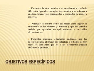 OBJETIVOS ESPECÍFICOS
 Fortalecer la lectura en los y las estudiantes a través de
diferentes tipos de estrategias que ayuden a los mismos a
analizar, interpretar, comprender y responder de manera
concreta.
 Afianzar la lectura como un medio para lograr la
autonomía en los alumnos y alumnas y que les permita
decidir qué aprender, en qué momento y en cuáles
circunstancias.
 Fomentar mediante estrategias aplicadas por las
docentes de aula el interés por la lectura y el hábito de leer
todos los días para que los y las estudiantes puedan
disfrutar lo que leen.
 