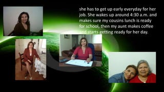 she has to get up early everyday for her
job. She wakes up around 4:30 a.m. and
makes sure my cousins lunch is ready
for school, then my aunt makes coffee
and starts getting ready for her day.
 