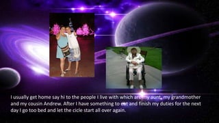 I usually get home say hi to the people I live with which are my aunt, my grandmother
and my cousin Andrew. After I have something to eat and finish my duties for the next
day I go too bed and let the cicle start all over again.
 