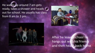 He wakes up around 7 am gets
ready, takes a shower and heads
out for school. He usually has class
from 8 am to 3 pm.
After he leaves school he
hangs out with his friends
and then heads back home
 