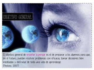 OBJETIVO GENERAL 
El objetivo general de enseñar a pensar es el de preparar a los alumnos para que, 
en el futuro, puedan resolver problemas con eficacia, tomar decisiones bien 
meditadas y disfrutar de toda una vida de aprendizaje. 
(Perkins 1997) 
 