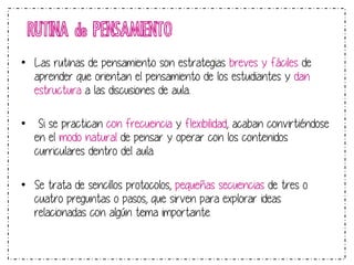 RUTINA de PENSAMIENTO 
• Las rutinas de pensamiento son estrategias breves y fáciles de 
aprender que orientan el pensamiento de los estudiantes y dan 
estructura a las discusiones de aula.. 
• Si se practican con frecuencia y flexibilidad, acaban convirtiéndose 
en el modo natural de pensar y operar con los contenidos 
curriculares dentro del aula. 
• Se trata de sencillos protocolos, pequeñas secuencias de tres o 
cuatro preguntas o pasos, que sirven para explorar ideas 
relacionadas con algún tema importante. 
 