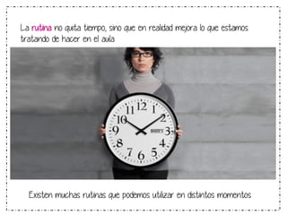 La rutina no quita tiempo, sino que en realidad mejora lo que estamos 
tratando de hacer en el aula 
Existen muchas rutinas que podemos utilizar en distintos momentos 
 