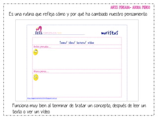 ANTES PENSABA- AHORA PIENSO 
Es una rutina que refleja cómo y por qué ha cambiado nuestro pensamiento. 
! 
! 
Tema/ idea/ lectura/ vídeo 
Antes pensaba… 
!!!! 
! 
!!! 
Ahora pienso… 
!!!!!!!! 
http://aggiornamento1314.blogspot.com.es! 
!! 
!!!!! 
Funciona muy bien al terminar de tratar un concepto, después de leer un 
texto o ver un vídeo 
 