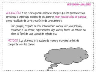 ANTES PENSABA- AHORA PIENSO 
APLICACIÓN: Esta rutina puede aplicarse siempre que los pensamientos, 
opiniones o creencias iniciales de los alumnos sean susceptibles de cambiar, 
como resultado de la instrucción o de la experiencia. 
Por ejemplo, después de leer información nueva, ver una película, 
escuchar a un orador, experimentar algo nuevo, tener un debate en 
clase al final de una unidad de estudio etc. 
MÉTODO: Los alumnos lo trabajan de manera individual antes de 
compartir con los demás. 
 